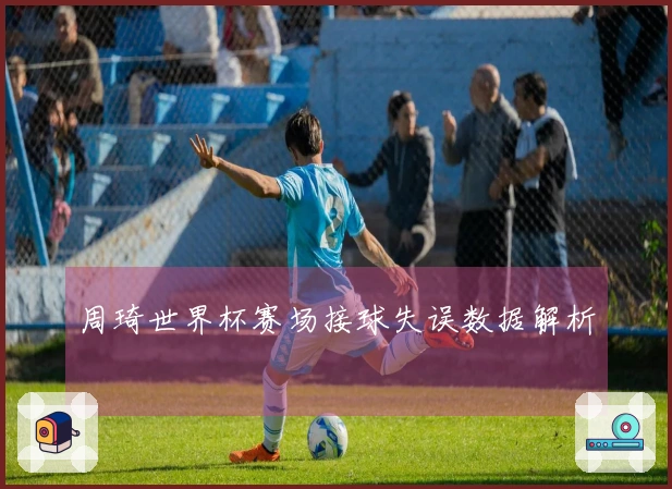 周琦世界杯赛场接球失误数据解析