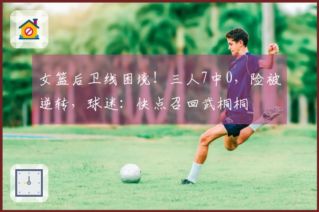 女篮后卫线困境！三人7中0，险被逆转，球迷：快点召回武桐桐