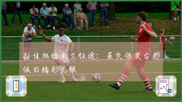 孙佳旭的米兰征途：虽失领奖台却依旧精彩无限