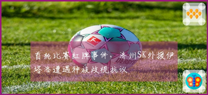 首轮比赛红牌事件，济州SK外援伊塔洛遭遇种族歧视抗议