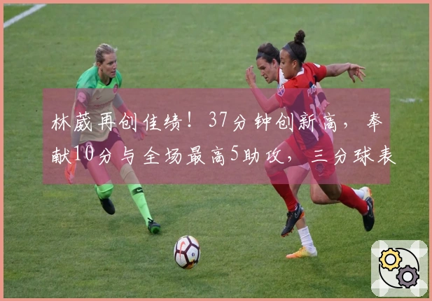 林葳再创佳绩！37分钟创新高，奉献10分与全场最高5助攻，三分球表现待提升