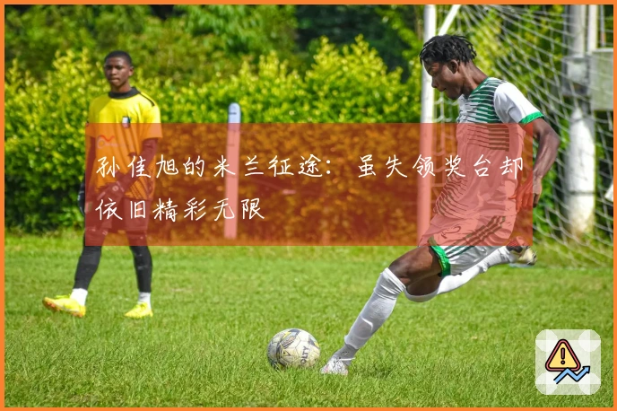 孙佳旭的米兰征途：虽失领奖台却依旧精彩无限