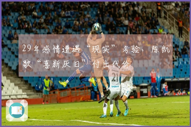 29年感情遭遇“现实”考验，陈凯歌“喜新厌旧”付出代价