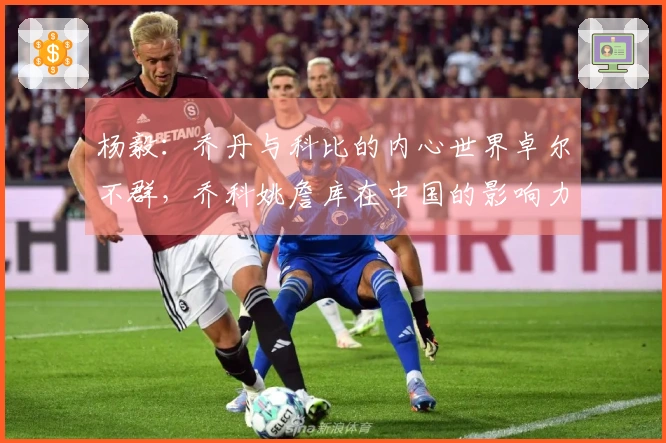 杨毅：乔丹与科比的内心世界卓尔不群，乔科姚詹库在中国的影响力非同寻常