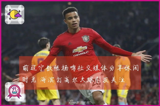前辽宁教练杨鸣社交媒体分享休闲时光 海滨打高尔夫球引发关注