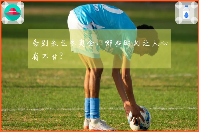 告别米兰冬奥会，哪些时刻让人心有不甘？