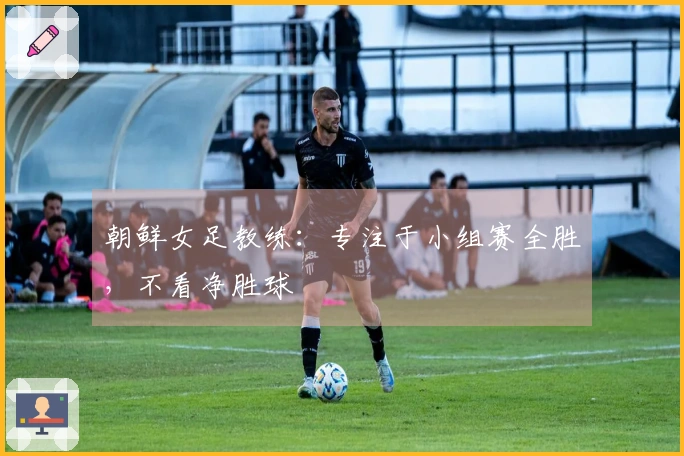 朝鲜女足教练：专注于小组赛全胜，不看净胜球