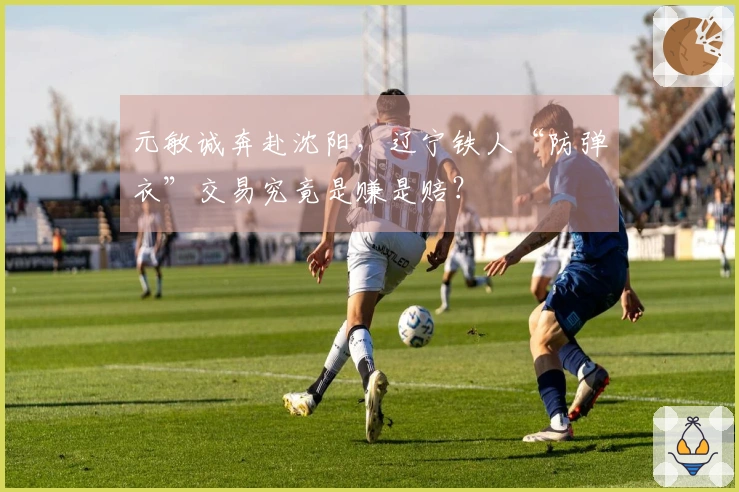 元敏诚奔赴沈阳，辽宁铁人“防弹衣”交易究竟是赚是赔？