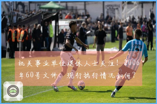 机关事业单位退休人士关注！2006年60号文件，现行执行情况如何？