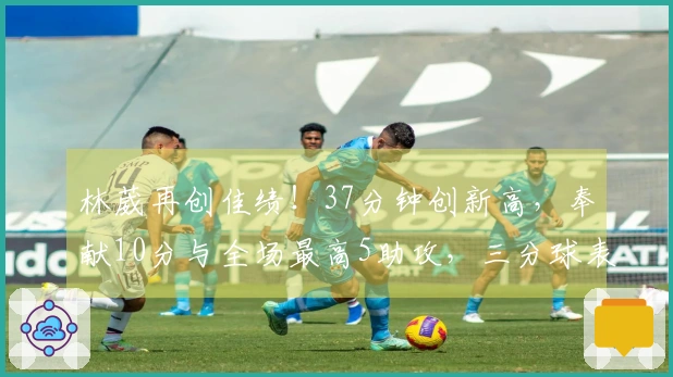 林葳再创佳绩！37分钟创新高，奉献10分与全场最高5助攻，三分球表现待提升