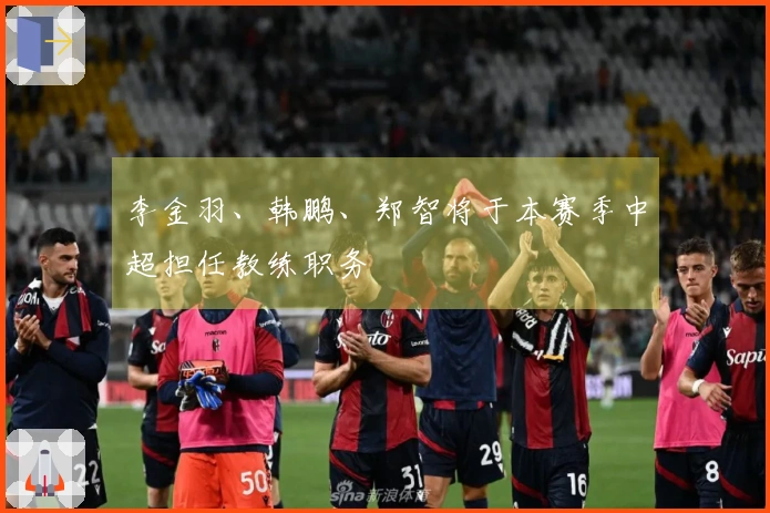 李金羽、韩鹏、郑智将于本赛季中超担任教练职务