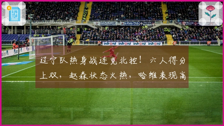 辽宁队热身战连克北控！六人得分上双，赵森状态火热，哈维表现高效，布罗金顿未能出战